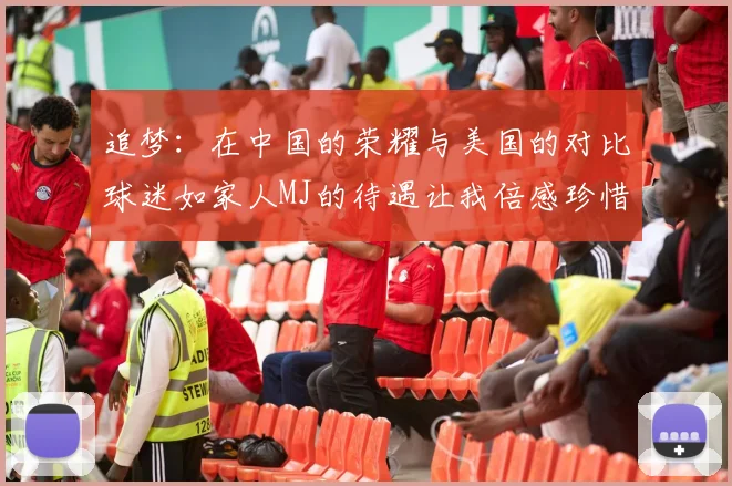 追梦：在中国的荣耀与美国的对比球迷如家人MJ的待遇让我倍感珍惜