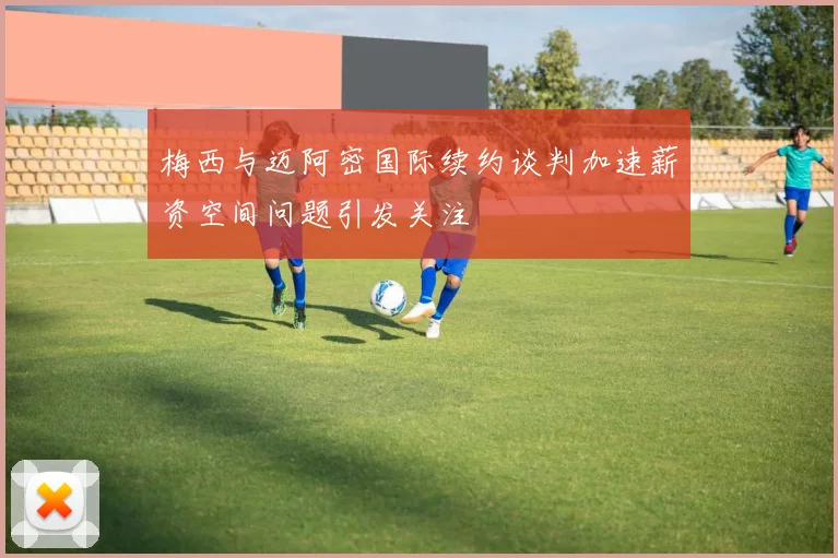 梅西与迈阿密国际续约谈判加速薪资空间问题引发关注