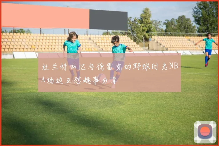 杜兰特回忆与德雷克的野球时光NBA场边互怼趣事分享