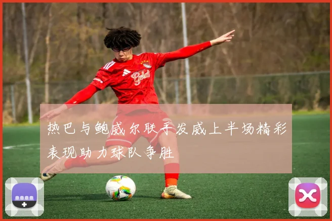 热巴与鲍威尔联手发威上半场精彩表现助力球队争胜