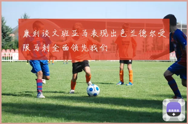 康利谈文班亚马表现出色兰德尔受限马刺全面领先我们