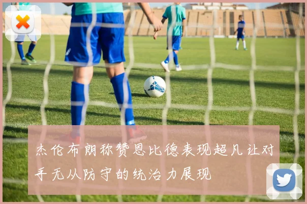 杰伦布朗称赞恩比德表现超凡让对手无从防守的统治力展现