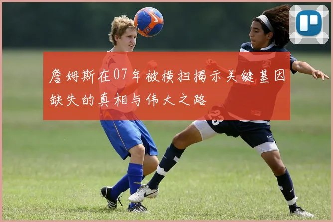 詹姆斯在07年被横扫揭示关键基因缺失的真相与伟大之路