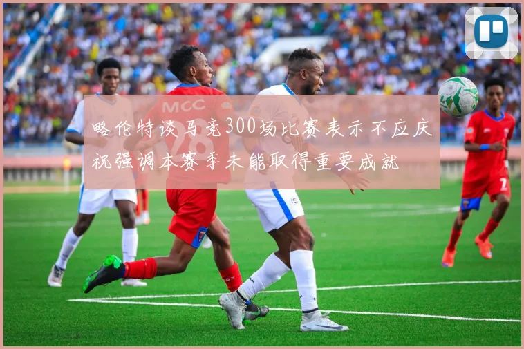 略伦特谈马竞300场比赛表示不应庆祝强调本赛季未能取得重要成就