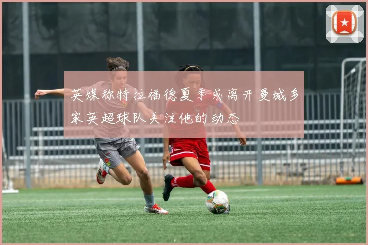 英媒称特拉福德夏季或离开曼城多家英超球队关注他的动态