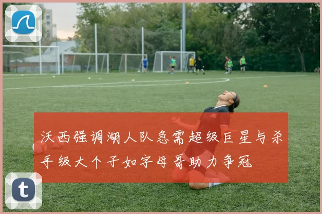 沃西强调湖人队急需超级巨星与杀手级大个子如字母哥助力争冠