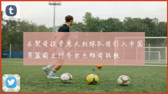 东契奇投资意大利球队将引入中国男篮前主帅乔尔杰维奇执教