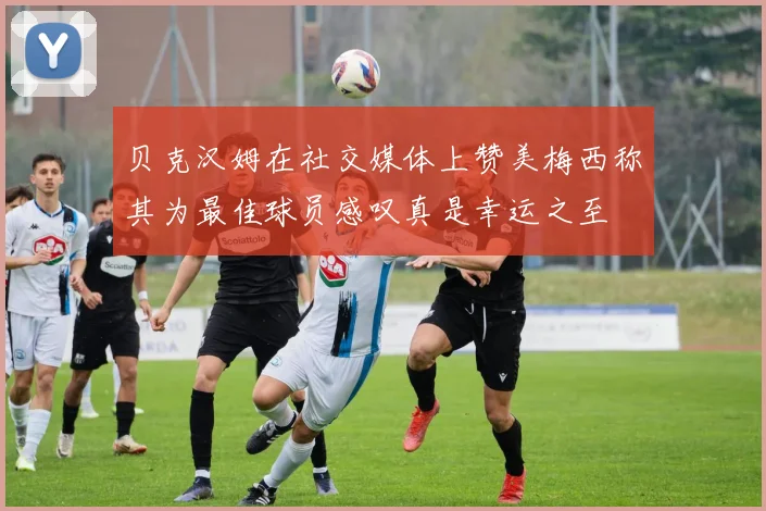 贝克汉姆在社交媒体上赞美梅西称其为最佳球员感叹真是幸运之至