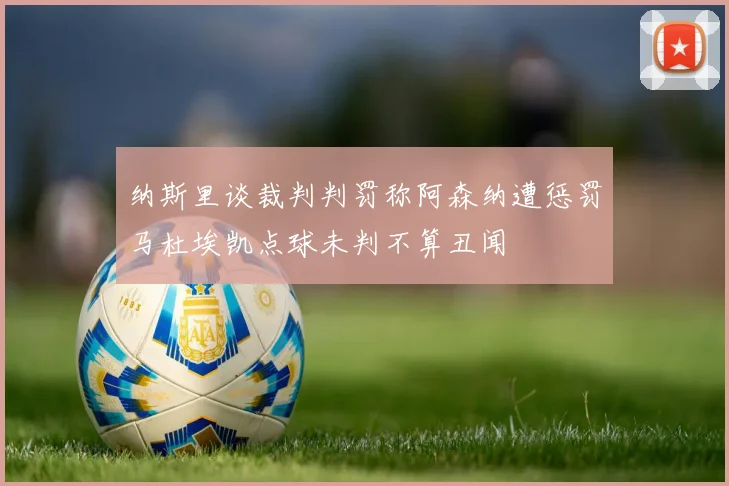 纳斯里谈裁判判罚称阿森纳遭惩罚马杜埃凯点球未判不算丑闻