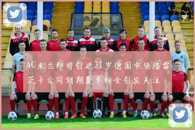 AC米兰即将引进31岁德国中场格雷茨卡合同到期夏季转会引发关注